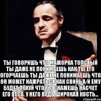 ТЫ ГОВОРИШЬ ЧТО МАЖОРКА ТОЛСТЫЙ ТЫ ДАЖЕ НЕ ПОНИМАЕШЬ КАК ТЫ ЕГО ОГОРЧАЕШЬ ТЫ ДАЖЕ НЕ ПОНИМАЕШЬ ЧТО ОН МОЖЕТ НАЖРАТЬСЯ КАК СВИНЬЯ, И ЕМУ БУДЕТ ПОХУЙ ЧТО ТЫ СКАЖЕШЬ НАСЧЕТ ЕГО ВЕСА. У НЕГО ВЕДЬ ШИРОКАЯ КОСТЬ...