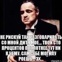 НЕ РИСКУЙ ТАК РАЗГОВАРИВАТЬ СО МНОЙ ДИТЯ МОЕ... ТВОИ СТО ПРОЦЕНТОВ ПОПЛОТНЕЕ ТУТ НИ К ЧЕМУ. САМ СЕБЕ МОГИЛУ РОЕШЬ... ЭХ...