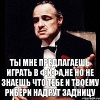 Ты мне предлагаешь играть в Фифа,не но не знаешь что тебе и твоему рибери надрут задницу