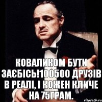 Коваликом бути заєбісь!100500 друзів в реалі, і кожен кличе на 75грам.