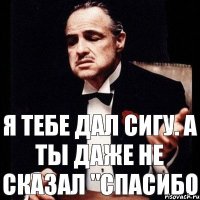 Я тебе дал сигу. А ты даже не сказал "спасибо