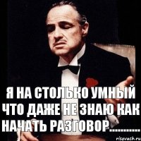 Я на столько умный что даже не знаю как начать разговор...........