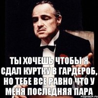 ты хочешь чтобы я сдал куртку в гардероб, но тебе все равно что у меня последняя пара