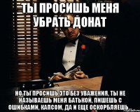 ты просишь меня убрать донат но ты просишь это без уважения, ты не называешь меня батькой, пишешь с ошибками, капсом, да и еще оскорбляешь...