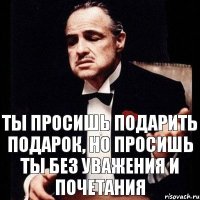 Ты просишь подарить подарок, но просишь ты без уважения и почетания