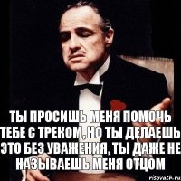 Ты просишь меня помочь тебе с треком, но ты делаешь это без уважения, ты даже не называешь меня отцом