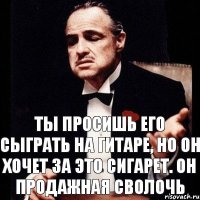 Ты просишь его сыграть на гитаре, но он хочет за это сигарет. Он продажная сволочь