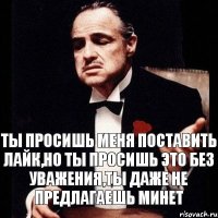 Ты просишь меня поставить лайк,но ты просишь это без уважения,ты даже не предлагаешь минет