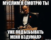 муслим я смотрю ты уже подъебывать меня вздумал?