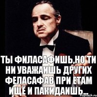 Ты филасафишь,но ти ни уважаишь других феласафав при етам ищё и пакидаишь...