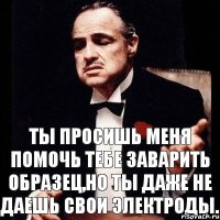 Ты просишь меня помочь тебе заварить образец,но ты даже не даешь свои электроды.