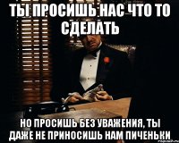 ты просишь нас что то сделать но просишь без уважения, ты даже не приносишь нам пиченьки