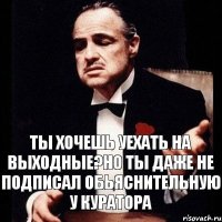 ты хочешь уехать на выходные?но ты даже не подписал обьяснительную у куратора