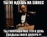 ты не идешь на sibrec ты говоришь мне это в день свадьбы моей дочери ?!