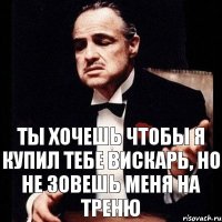 ты хочешь чтобы я купил тебе вискарь, но не зовешь меня на треню