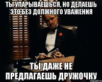 ты упарываешься, но делаешь это без должного уважения ты даже не предлагаешь дружочку