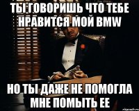 ты говоришь что тебе нравится мой bmw но ты даже не помогла мне помыть ее