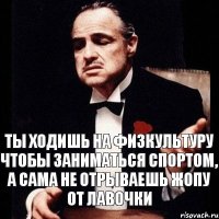 ты ходишь на физкультуру чтобы заниматься спортом, а сама не отрываешь жопу от лавочки