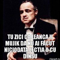 Tu zici ca Leanca ii mujik da nu ai facut niciodata lectia 0 cu dinsu