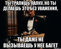 ты тралишь лалку, но ты делаешь это без уважения, ты даже не вызываешь у нее багет