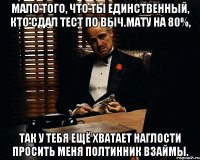 мало того, что ты единственный, кто сдал тест по выч.мату на 80%, так у тебя ещё хватает наглости просить меня полтинник взаймы.