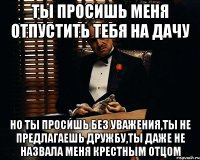 ты просишь меня отпустить тебя на дачу но ты просишь без уважения,ты не предлагаешь дружбу,ты даже не назвала меня крестным отцом