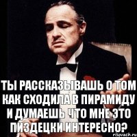 ты рассказывашь о том как сходила в пирамиду и думаешь что мне это пиздецки интересно?