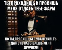 ты приходишь и просишь меня отдать тебе фарм но ты просишь без уважения, ты даже не называешь меня дрочизм