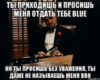 ты приходишь и просишь меня отдать тебе blue но ты просишь без уважения, ты даже не называешь меня bro