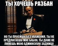 ты хочешь разбан но ты просишь без уважения, ты не предлагаешь мне бабла, ты даже не лижешь мою админскую задницу