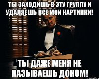 ты заходишь в эту группу и удаляешь все мои картинки! ты даже меня не называешь доном!