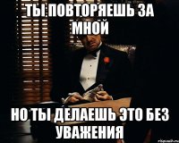 ты повторяешь за мной но ты делаешь это без уважения