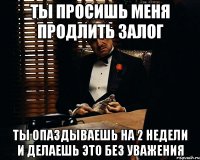 ты просишь меня продлить залог ты опаздываешь на 2 недели и делаешь это без уважения