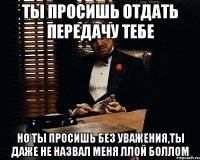 ты просишь отдать передачу тебе но ты просишь без уважения,ты даже не назвал меня ллой боллом