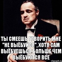 Ты смеешь говорить мне "не выёбуйся", хотя сам выёбуешься больше чем выёбуются все