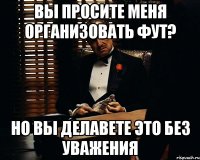 вы просите меня организовать фут? но вы делавете это без уважения