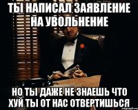 ты написал заявление на увольнение но ты даже не знаешь что хуй ты от нас отвертишься