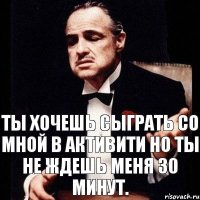 Ты хочешь сыграть со мной в активити но ты не ждешь меня 30 минут.