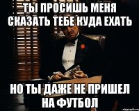 ты просишь меня сказать тебе куда ехать но ты даже не пришел на футбол