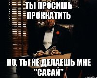 ты просишь проккатить но, ты не делаешь мне "сасай"