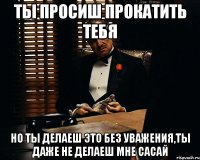 ты просиш прокатить тебя но ты делаеш это без уважения,ты даже не делаеш мне сасай