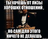 ты хочешь от лизы хороших отношений , но сам для этого ничего не делаешь