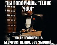 ты говоришь: "i love you!" но ты говоришь бесчувственно, без эмоций...