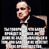 ты говоришь, что Барса пройдет в финал..но ты даже не задумываешься о том, что бавария не упустит такое преимущество.