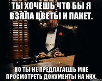 ты хочешь что бы я взяла цветы и пакет. но ты не предлагаешь мне просмотреть документы на них.