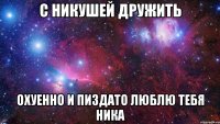 с никушей дружить охуенно и пиздато люблю тебя ника