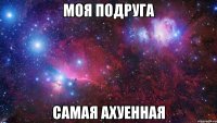 моя подруга самая ахуенная