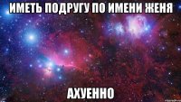 иметь подругу по имени женя ахуенно