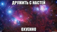 дружить с настей охуенно