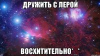 дружить с лерой восхитительно*_*